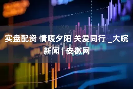 实盘配资 情暖夕阳 关爱同行 _大皖新闻 | 安徽网