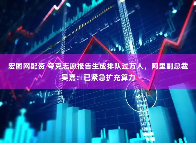 宏图网配资 夸克志愿报告生成排队过万人，阿里副总裁吴嘉：已紧急扩充算力