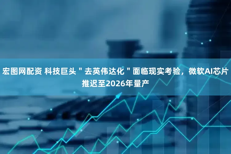 宏图网配资 科技巨头＂去英伟达化＂面临现实考验，微软AI芯片推迟至2026年量产