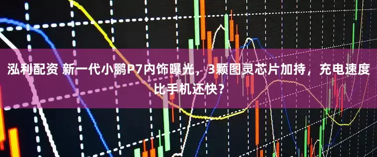 泓利配资 新一代小鹏P7内饰曝光，3颗图灵芯片加持，充电速度比手机还快？