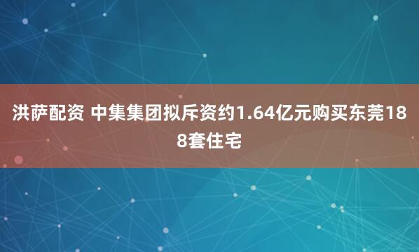 洪萨配资 中集集团拟斥资约1.64亿元购买东莞188套住宅