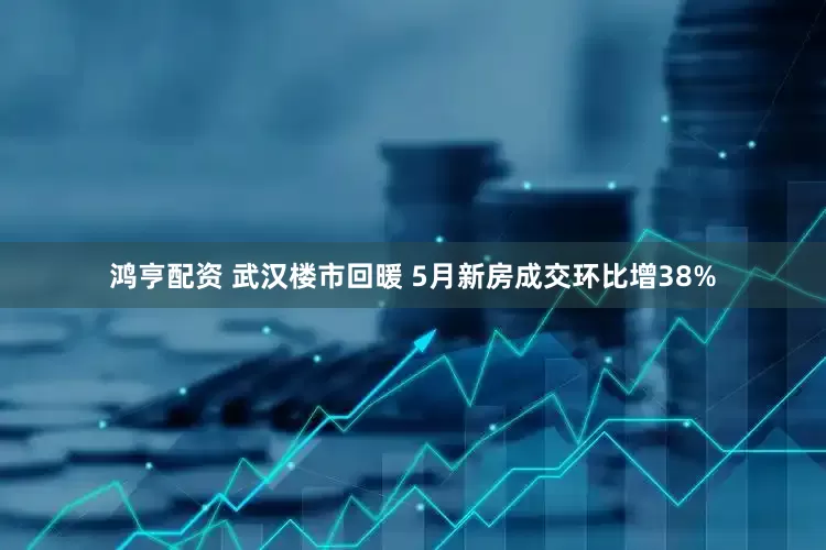 鸿亨配资 武汉楼市回暖 5月新房成交环比增38%