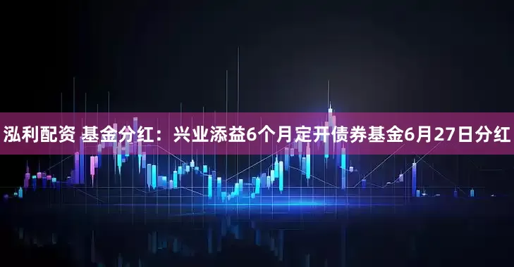 泓利配资 基金分红：兴业添益6个月定开债券基金6月27日分红