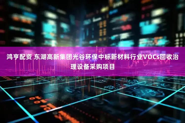 鸿亨配资 东湖高新集团光谷环保中标新材料行业VOCs回收治理设备采购项目
