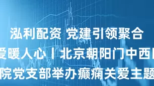 泓利配资 党建引领聚合力 癫痫关爱暖人心丨北京朝阳门中西医结合医院党支部举办癫痫关爱主题党日活动！_诊疗_患者_服务