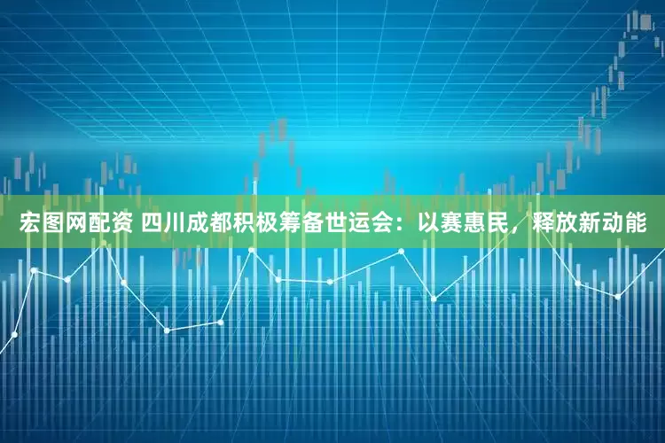 宏图网配资 四川成都积极筹备世运会：以赛惠民，释放新动能