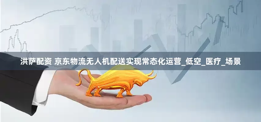 洪萨配资 京东物流无人机配送实现常态化运营_低空_医疗_场景