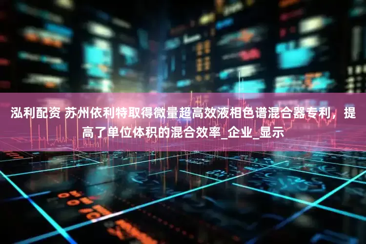 泓利配资 苏州依利特取得微量超高效液相色谱混合器专利，提高了单位体积的混合效率_企业_显示