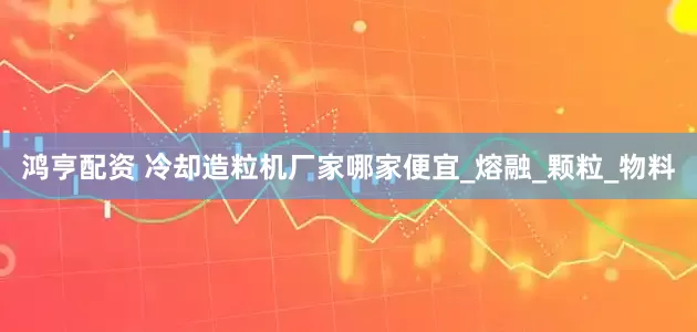 鸿亨配资 冷却造粒机厂家哪家便宜_熔融_颗粒_物料