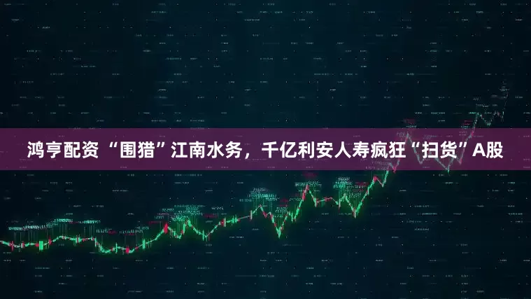 鸿亨配资 “围猎”江南水务，千亿利安人寿疯狂“扫货”A股