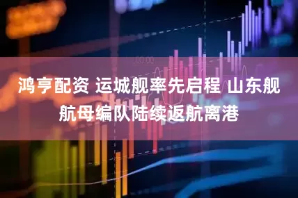 鸿亨配资 运城舰率先启程 山东舰航母编队陆续返航离港