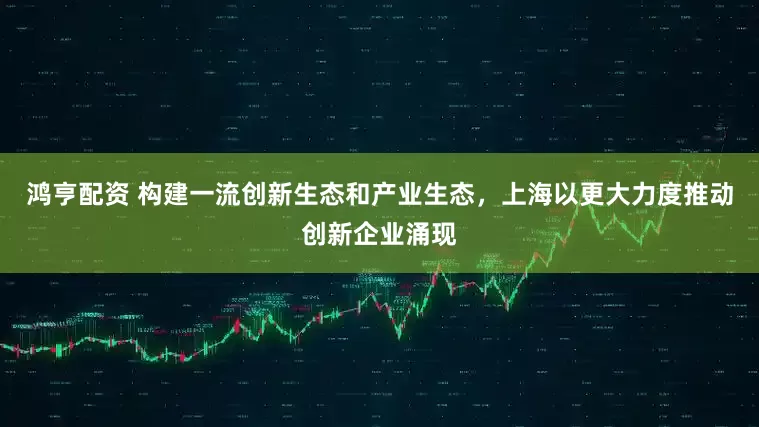 鸿亨配资 构建一流创新生态和产业生态，上海以更大力度推动创新企业涌现