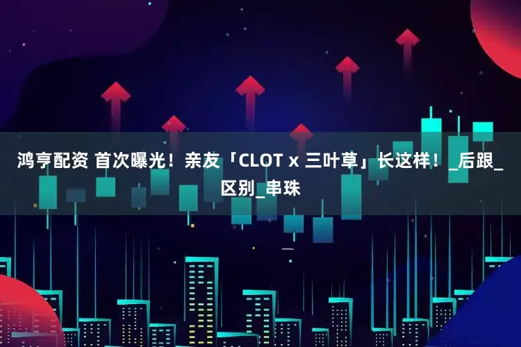 鸿亨配资 首次曝光！亲友「CLOT x 三叶草」长这样！_后跟_区别_串珠