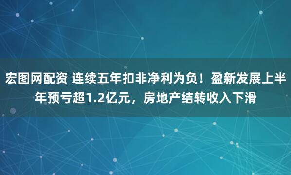 宏图网配资 连续五年扣非净利为负！盈新发展上半年预亏超1.2亿元，房地产结转收入下滑