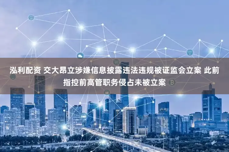 泓利配资 交大昂立涉嫌信息披露违法违规被证监会立案 此前指控前高管职务侵占未被立案