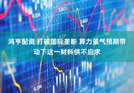 鸿亨配资 打破国际垄断 算力景气预期带动下这一材料供不应求