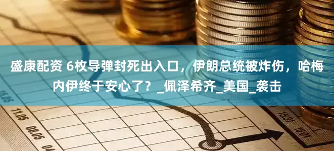 盛康配资 6枚导弹封死出入口，伊朗总统被炸伤，哈梅内伊终于安心了？_佩泽希齐_美国_袭击