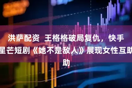 洪萨配资  王格格破局复仇，快手星芒短剧《她不是敌人》展现女性互助