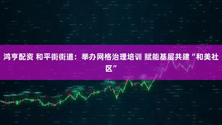 鸿亨配资 和平街街道：举办网格治理培训 赋能基层共建“和美社区”