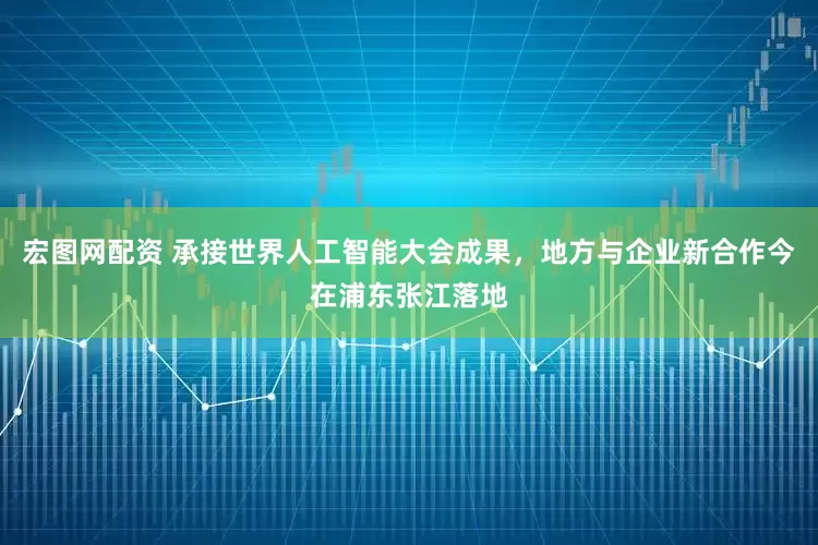 宏图网配资 承接世界人工智能大会成果，地方与企业新合作今在浦东张江落地