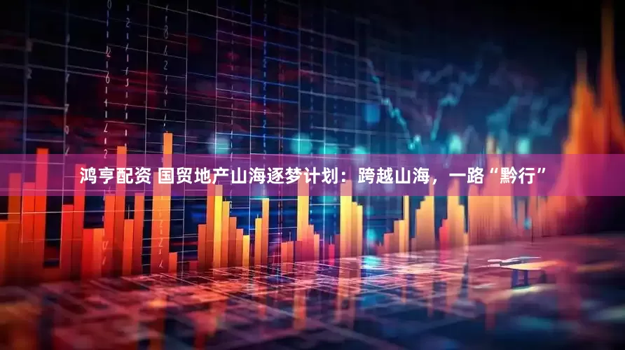 鸿亨配资 国贸地产山海逐梦计划：跨越山海，一路“黔行”