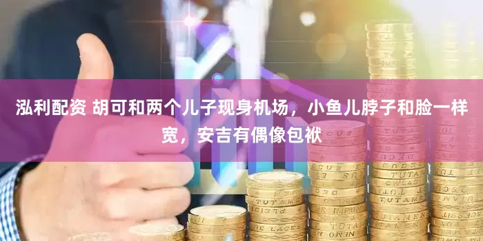 泓利配资 胡可和两个儿子现身机场，小鱼儿脖子和脸一样宽，安吉有偶像包袱