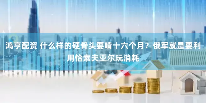 鸿亨配资 什么样的硬骨头要啃十六个月？俄军就是要利用恰索夫亚尔玩消耗
