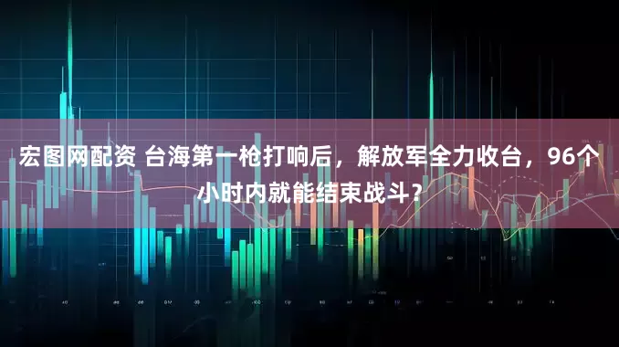宏图网配资 台海第一枪打响后，解放军全力收台，96个小时内就能结束战斗？