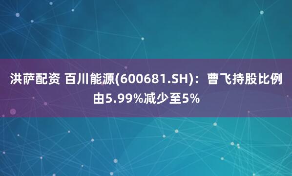 洪萨配资 百川能源(600681.SH):曹飞持股比例由5.99%减少至5%