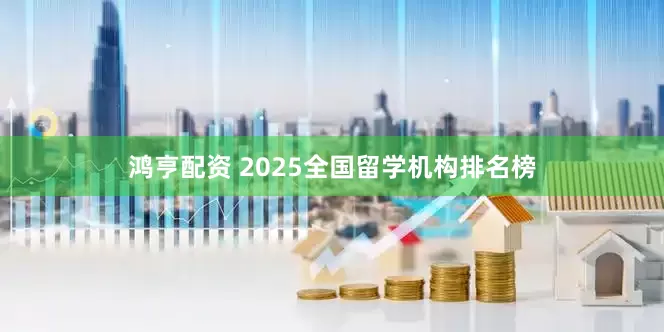 鸿亨配资 2025全国留学机构排名榜