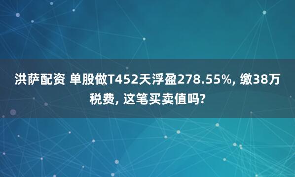 洪萨配资 单股做T452天浮盈278.55%, 缴38万税费, 这笔买卖值吗?