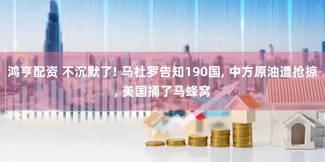 鸿亨配资 不沉默了! 马杜罗告知190国, 中方原油遭抢掠, 美国捅了马蜂窝