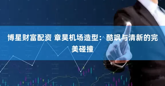博星财富配资 章昊机场造型：酷飒与清新的完美碰撞