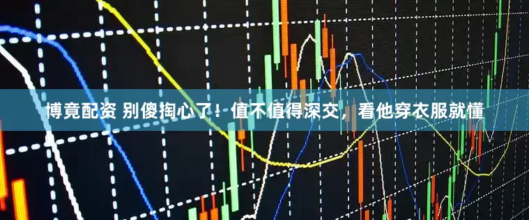 博竟配资 别傻掏心了！值不值得深交，看他穿衣服就懂