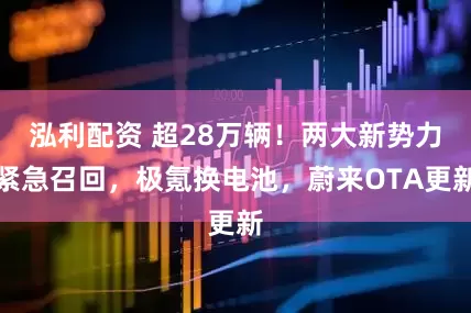 泓利配资 超28万辆!两大新势力紧急召回,极氪换电池,蔚来OTA更新