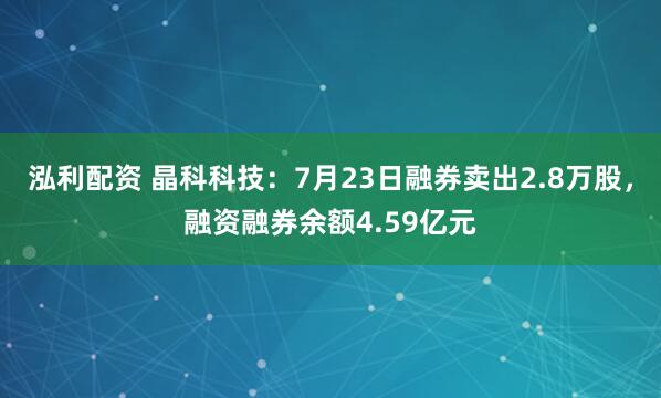 泓利配资 晶科科技：7月23日融券卖出2.8万股，融资融券余额4.59亿元