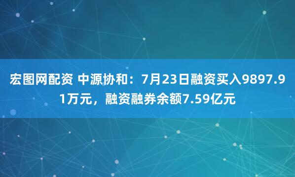 宏图网配资 中源协和：7月23日融资买入9897.91万元，融资融券余额7.59亿元