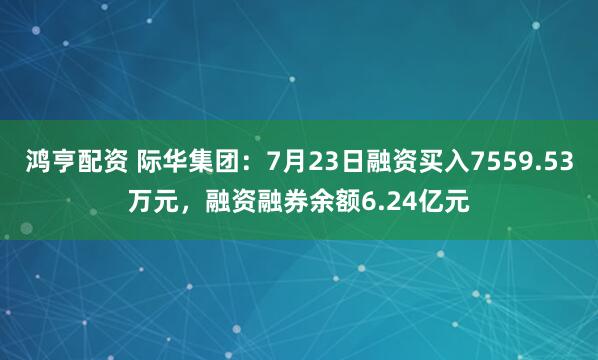 鸿亨配资 际华集团：7月23日融资买入7559.53万元，融资融券余额6.24亿元