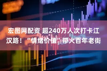 宏图网配资 超240万人次打卡江汉路！“情绪价值”带火百年老街