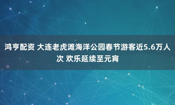 鸿亨配资 大连老虎滩海洋公园春节游客近5.6万人次 欢乐延续至元宵