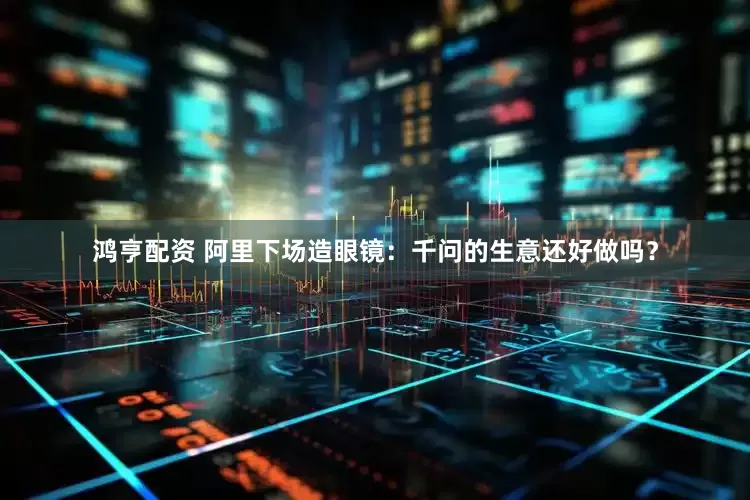 鸿亨配资 阿里下场造眼镜：千问的生意还好做吗？