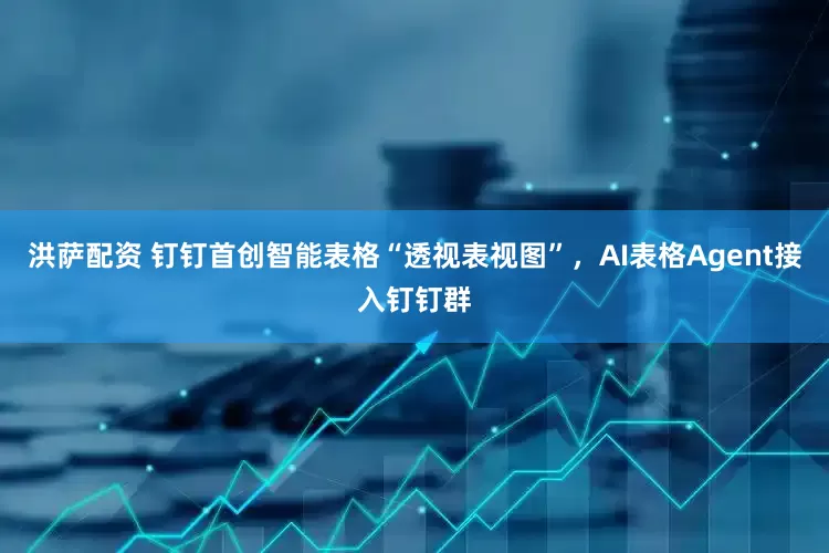 洪萨配资 钉钉首创智能表格“透视表视图”，AI表格Agent接入钉钉群