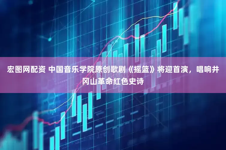 宏图网配资 中国音乐学院原创歌剧《摇篮》将迎首演，唱响井冈山革命红色史诗