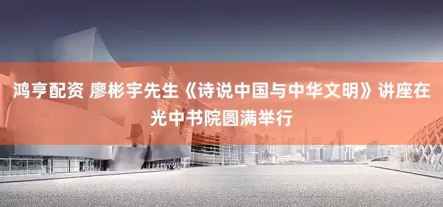 鸿亨配资 廖彬宇先生《诗说中国与中华文明》讲座在光中书院圆满举行