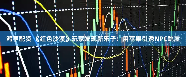 鸿亨配资 《红色沙漠》玩家发现新乐子：用苹果引诱NPC跳崖