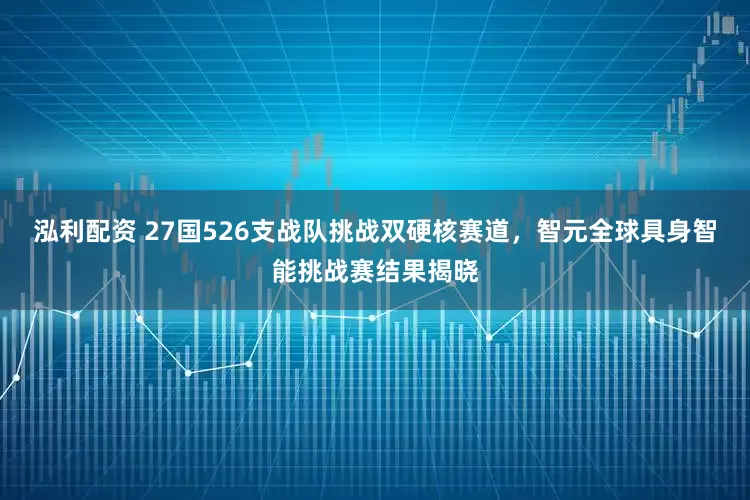 泓利配资 27国526支战队挑战双硬核赛道，智元全球具身智能挑战赛结果揭晓