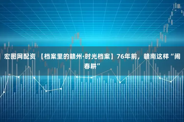 宏图网配资 【档案里的赣州·时光档案】76年前，赣南这样“闹春耕”
