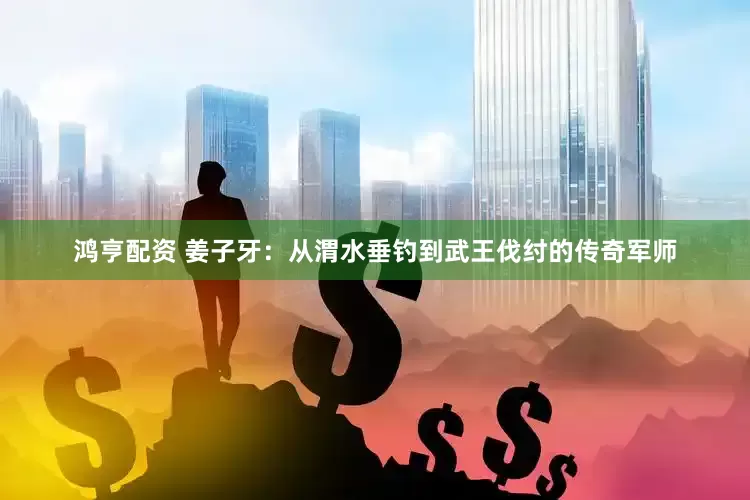 鸿亨配资 姜子牙：从渭水垂钓到武王伐纣的传奇军师
