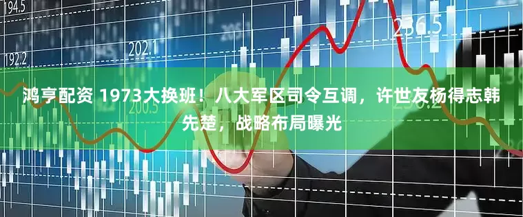鸿亨配资 1973大换班！八大军区司令互调，许世友杨得志韩先楚，战略布局曝光
