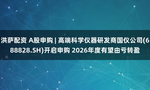 洪萨配资 A股申购 | 高端科学仪器研发商国仪公司(688828.SH)开启申购 2026年度有望由亏转盈